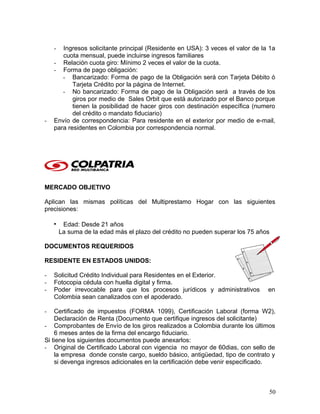 - Ingresos solicitante principal (Residente en USA): 3 veces el valor de la 1a
cuota mensual, puede incluirse ingresos familiares
- Relación cuota giro: Mínimo 2 veces el valor de la cuota.
- Forma de pago obligación:
- Bancarizado: Forma de pago de la Obligación será con Tarjeta Débito ó
Tarjeta Crédito por la página de Internet.
- No bancarizado: Forma de pago de la Obligación será a través de los
giros por medio de Sales Orbit que está autorizado por el Banco porque
tienen la posibilidad de hacer giros con destinación específica (numero
del crédito o mandato fiduciario)
- Envío de correspondencia: Para residente en el exterior por medio de e-mail,
para residentes en Colombia por correspondencia normal.
MERCADO OBJETIVO
Aplican las mismas políticas del Multiprestamo Hogar con las siguientes
precisiones:
• Edad: Desde 21 años
La suma de la edad más el plazo del crédito no pueden superar los 75 años
DOCUMENTOS REQUERIDOS
RESIDENTE EN ESTADOS UNIDOS:
- Solicitud Crédito Individual para Residentes en el Exterior.
- Fotocopia cédula con huella digital y firma.
- Poder irrevocable para que los procesos jurídicos y administrativos en
Colombia sean canalizados con el apoderado.
- Certificado de impuestos (FORMA 1099), Certificación Laboral (forma W2),
Declaración de Renta (Documento que certifique ingresos del solicitante)
- Comprobantes de Envío de los giros realizados a Colombia durante los últimos
6 meses antes de la firma del encargo fiduciario.
Si tiene los siguientes documentos puede anexarlos:
- Original de Certificado Laboral con vigencia no mayor de 60dias, con sello de
la empresa donde conste cargo, sueldo básico, antigüedad, tipo de contrato y
si devenga ingresos adicionales en la certificación debe venir especificado.
50
 