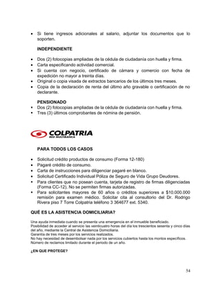 • Si tiene ingresos adicionales al salario, adjuntar los documentos que lo
soporten.
INDEPENDIENTE
• Dos (2) fotocopias ampliadas de la cédula de ciudadanía con huella y firma.
• Carta especificando actividad comercial.
• Si cuenta con negocio, certificado de cámara y comercio con fecha de
expedición no mayor a treinta días.
• Original o copia visada de extractos bancarios de los últimos tres meses.
• Copia de la declaración de renta del último año gravable o certificación de no
declarante.
PENSIONADO
 Dos (2) fotocopias ampliadas de la cédula de ciudadanía con huella y firma.
 Tres (3) últimos comprobantes de nómina de pensión.
PARA TODOS LOS CASOS
• Solicitud crédito productos de consumo (Forma 12-180)
• Pagaré crédito de consumo.
• Carta de instrucciones para diligenciar pagaré en blanco.
• Solicitud Certificado Individual Póliza de Seguro de Vida Grupo Deudores.
 Para clientes que no posean cuenta, tarjeta de registro de firmas diligenciadas
(Forma CC-12). No se permiten firmas autorizadas.
 Para solicitantes mayores de 60 años o créditos superiores a $10.000.000
remisión para examen médico. Solicitar cita al consultorio del Dr. Rodrigo
Rivera piso 7 Torre Colpatria teléfono 3 364677 ext. 5340.
QUÉ ES LA ASISTENCIA DOMICILIARIA?
Una ayuda inmediata cuando se presenta una emergencia en el inmueble beneficiado.
Posibilidad de acceder al servicio las veinticuatro horas del día los trescientos sesenta y cinco días
del año, mediante la Central de Asistencia Domiciliaria.
Garantía de tres meses por los servicios realizados.
No hay necesidad de desembolsar nada por los servicios cubiertos hasta los montos específicos.
Número de reclamos limitado durante el periodo de un año.
¿EN QUE PROTEGE?
54
 