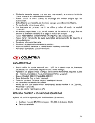 - El cliente presenta papeles una sola vez y de acuerdo a su comportamiento
puede mantener el crédito indefinidamente.
- Puede utilizar la línea cuando lo disponga sin mediar ningún tipo de
autorización.
- Solo utiliza lo que necesita, es dueño de su cupo y decide como utilizarlo.
- No existe valor mínimo para retiro.
- Los intereses se generan cuando se utiliza y sobre el monto de capital
consumido.
- Al realizar pagos libera cupo, en el proceso de la noche si el pago fue en
efectivo o al liberarse el canje si el pago se realizo en cheque.
- Puede hacer abonos extraordinarios sin ningún tipo de penalización.
- Puede tener incremento de cupo automático periódicamente de acuerdo a
comportamiento.
- Excelente referencia Bancaria.
- Facilidad de pago mediante débito automático.
- Fácil utilización a través de la tarjeta débito, Internet y Multilínea.
- Asistencia domiciliaria y auxilio funerario.
CARACTERÍSTICAS
- Amortización: La cuota mensual será 1/36 de la deuda mas los intereses
causados y las comisiones (seguro de vida, cuota manejo).
- Aplicación de pagos: utiliza jerarquía del sistema (honorarios, seguros, cuota
de manejo, intereses de mora, intereses corrientes y capital)
- Cupos: Desde $ 500.000 hasta $32.600.000
- Tasa de interés: Con revisión mensual
- Garantía personal: Firma de pagaré, no exige codeudor.
- No tiene costo de estudio de crédito
- Medio de uso: con tarjeta débito, transfiriendo desde Internet, ATM Colpatria,
Multilínea y ventanilla.
- Cupo de crédito vigente por un año
MERCADO OBJETIVO Y DOCUMENTOS REQUERIDOS
Aplican las políticas vigentes para multipréstamo de consumo.
• Cuota de manejo: $1.200 mensuales + $5.600 de la tarjeta débito
• Extracto detallado
56
 