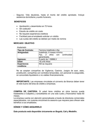- Seguros: Vida deudores, hasta el monto del crédito aprobado. Incluye
asistencia domiciliaria y auxilio funerario.
BENEFICIOS
• Aprobación y desembolso en 72 horas
• Sin codeudor
• Estudio de crédito sin costo
• No requiere experiencia crediticia
• Facilidad para el empleado solicitar un crédito.
• Las cuotas del crédito se debitan por medio de nomina
MERCADO OBJETIVO
Asalariado
Tipo de Contrato: Termino Indefinido ó fijo
Antigüedad: Indefinido, 6 meses mínimo.
Fijo, 2 años con continuidad
garantizada.
Ingresos: A partir de 1 SMMLV
Edad: 18 a 65 Años
Experiencia
crediticia:
NO se requiere
No se aceptan compañías de Vigilancia, Casinos, Juegos de azar, aseo,
prostitución, compañías con contratos temporales, con personal no asegurable,
en concordato liquidatorio o no viables financieramente.
IMPORTANTE: Las empresas vinculadas al convenio de libranza deben tener
el visto bueno del área de crédito a empresas.
COMPRA DE CARTERA: Si usted tiene créditos en otros bancos puede
trasladarlos a Colpatria y consolidarlos en una sola cuota y financiarlos hasta 60
meses.
La empresa cuenta con atención personalizada a través de directores comerciales
especializados, con quienes encontrará la asesoría que requiere para ofrecer este
beneficio a sus empleados.
DÓNDE Y CÓMO ADQUIRIRLO
Este producto está disponible únicamente en Bogotá, Cali y Medellín.
58
 