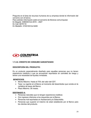 Pregunte en el área de recursos humanos de su empresa donde le informarán del
convenio con el banco.
Para solicitar información sobre el convenio de libranza comuníquese:
En Bogotá: 3386300 Ext 2919 – 2927
En Cali: 6679118
En Medellín: 5745100 Ext 6409
1.7.2.6. CREDITO DE CONSUMO GARANTIZADO
DESCRIPCIÓN DEL PRODUCTO:
Es un producto especialmente diseñado para aquellas personas que no tienen
experiencia crediticia o que se encuentran reportados en centrales de riesgo y
tienen una necesidad de liquidez inmediata.
BENEFICIOS
• Monto Máximo: Hasta el 75% del valor del CDT.
• Tasa: La vigente en el Banco al momento del desembolso que consta en la
cartelera de tasas del Banco.
• Plazo Máximo: 36 meses.
DESTINADO A:
• Personas naturales que no tengan experiencia crediticia
• Con ingresos inferiores a los requeridos por el Banco.
• Personas mal reportadas en Asobancaria y/o Datacrédito.
• Personas que superen el máximo de edad establecido por el Banco para
los clientes del producto.
59
 