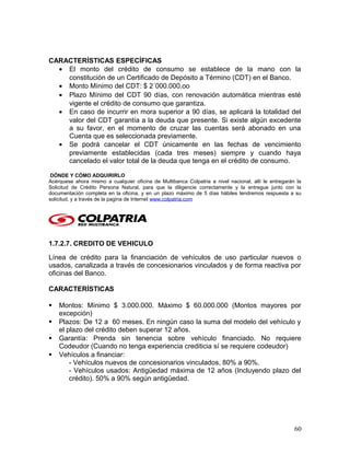 CARACTERÍSTICAS ESPECÍFICAS
• El monto del crédito de consumo se establece de la mano con la
constitución de un Certificado de Depósito a Término (CDT) en el Banco.
• Monto Mínimo del CDT: $ 2´000.000.oo
• Plazo Mínimo del CDT 90 días, con renovación automática mientras esté
vigente el crédito de consumo que garantiza.
• En caso de incurrir en mora superior a 90 días, se aplicará la totalidad del
valor del CDT garantía a la deuda que presente. Si existe algún excedente
a su favor, en el momento de cruzar las cuentas será abonado en una
Cuenta que es seleccionada previamente.
• Se podrá cancelar el CDT únicamente en las fechas de vencimiento
previamente establecidas (cada tres meses) siempre y cuando haya
cancelado el valor total de la deuda que tenga en el crédito de consumo.
DÓNDE Y CÓMO ADQUIRIRLO
Acérquese ahora mismo a cualquier oficina de Multibanca Colpatria a nivel nacional, allí le entregarán la
Solicitud de Crédito Persona Natural, para que la diligencie correctamente y la entregue junto con la
documentación completa en la oficina, y en un plazo máximo de 5 días hábiles tendremos respuesta a su
solicitud, y a través de la pagina de Internet www.colpatria.com
1.7.2.7. CREDITO DE VEHICULO
Línea de crédito para la financiación de vehículos de uso particular nuevos o
usados, canalizada a través de concesionarios vinculados y de forma reactiva por
oficinas del Banco.
CARACTERÍSTICAS
 Montos: Mínimo $ 3.000.000. Máximo $ 60.000.000 (Montos mayores por
excepción)
 Plazos: De 12 a 60 meses. En ningún caso la suma del modelo del vehículo y
el plazo del crédito deben superar 12 años.
 Garantía: Prenda sin tenencia sobre vehículo financiado. No requiere
Codeudor (Cuando no tenga experiencia crediticia sí se requiere codeudor)
 Vehículos a financiar:
- Vehículos nuevos de concesionarios vinculados, 80% a 90%.
- Vehículos usados: Antigüedad máxima de 12 años (Incluyendo plazo del
crédito). 50% a 90% según antigüedad.
60
 