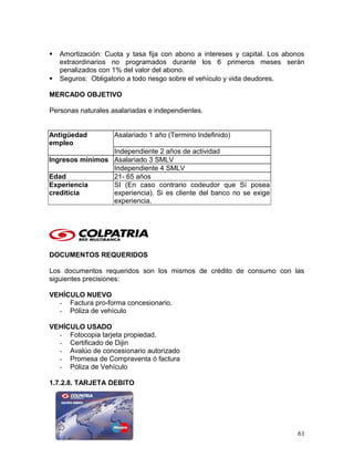  Amortización: Cuota y tasa fija con abono a intereses y capital. Los abonos
extraordinarios no programados durante los 6 primeros meses serán
penalizados con 1% del valor del abono.
 Seguros: Obligatorio a todo riesgo sobre el vehículo y vida deudores.
MERCADO OBJETIVO
Personas naturales asalariadas e independientes.
Antigüedad
empleo
Asalariado 1 año (Termino Indefinido)
Independiente 2 años de actividad
Ingresos mínimos Asalariado 3 SMLV
Independiente 4 SMLV
Edad 21- 65 años
Experiencia
crediticia
SI (En caso contrario codeudor que Sí posea
experiencia). Si es cliente del banco no se exige
experiencia.
DOCUMENTOS REQUERIDOS
Los documentos requeridos son los mismos de crédito de consumo con las
siguientes precisiones:
VEHÍCULO NUEVO
- Factura pro-forma concesionario.
- Póliza de vehículo
VEHÍCULO USADO
- Fotocopia tarjeta propiedad.
- Certificado de Dijin
- Avalúo de concesionario autorizado
- Promesa de Compraventa ó factura
- Póliza de Vehículo
1.7.2.8. TARJETA DEBITO
61
 