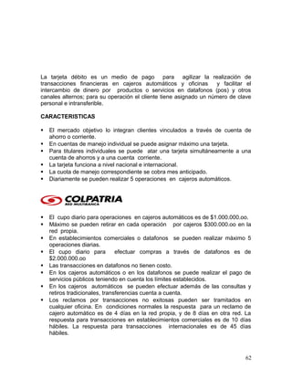 La tarjeta débito es un medio de pago para agilizar la realización de
transacciones financieras en cajeros automáticos y oficinas y facilitar el
intercambio de dinero por productos o servicios en datafonos (pos) y otros
canales alternos; para su operación el cliente tiene asignado un número de clave
personal e intransferible.
CARACTERISTICAS
 El mercado objetivo lo integran clientes vinculados a través de cuenta de
ahorro o corriente.
 En cuentas de manejo individual se puede asignar máximo una tarjeta.
 Para titulares individuales se puede atar una tarjeta simultáneamente a una
cuenta de ahorros y a una cuenta corriente.
 La tarjeta funciona a nivel nacional e internacional.
 La cuota de manejo correspondiente se cobra mes anticipado.
 Diariamente se pueden realizar 5 operaciones en cajeros automáticos.
 El cupo diario para operaciones en cajeros automáticos es de $1.000.000.oo.
 Máximo se pueden retirar en cada operación por cajeros $300.000.oo en la
red propia.
 En establecimientos comerciales o datafonos se pueden realizar máximo 5
operaciones diarias.
 El cupo diario para efectuar compras a través de datafonos es de
$2.000.000.oo
 Las transacciones en datafonos no tienen costo.
 En los cajeros automáticos o en los datafonos se puede realizar el pago de
servicios públicos teniendo en cuenta los límites establecidos.
 En los cajeros automáticos se pueden efectuar además de las consultas y
retiros tradicionales, transferencias cuenta a cuenta.
 Los reclamos por transacciones no exitosas pueden ser tramitados en
cualquier oficina. En condiciones normales la respuesta para un reclamo de
cajero automático es de 4 días en la red propia, y de 8 días en otra red. La
respuesta para transacciones en establecimientos comerciales es de 10 días
hábiles. La respuesta para transacciones internacionales es de 45 días
hábiles.
62
 