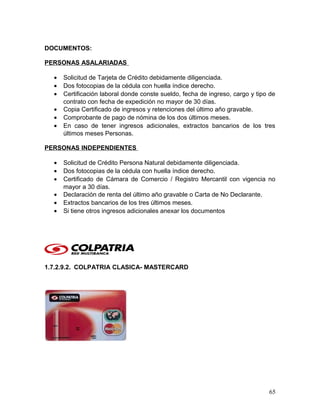 DOCUMENTOS:
PERSONAS ASALARIADAS
• Solicitud de Tarjeta de Crédito debidamente diligenciada.
• Dos fotocopias de la cédula con huella índice derecho.
• Certificación laboral donde conste sueldo, fecha de ingreso, cargo y tipo de
contrato con fecha de expedición no mayor de 30 días.
• Copia Certificado de ingresos y retenciones del último año gravable.
• Comprobante de pago de nómina de los dos últimos meses.
• En caso de tener ingresos adicionales, extractos bancarios de los tres
últimos meses Personas.
PERSONAS INDEPENDIENTES
• Solicitud de Crédito Persona Natural debidamente diligenciada.
• Dos fotocopias de la cédula con huella índice derecho.
• Certificado de Cámara de Comercio / Registro Mercantil con vigencia no
mayor a 30 días.
• Declaración de renta del último año gravable o Carta de No Declarante.
• Extractos bancarios de los tres últimos meses.
• Si tiene otros ingresos adicionales anexar los documentos
1.7.2.9.2. COLPATRIA CLASICA- MASTERCARD
65
 