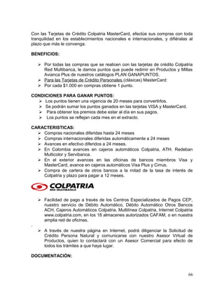 Con las Tarjetas de Crédito Colpatria MasterCard, efectúe sus compras con toda
tranquilidad en los establecimientos nacionales e internacionales, y difiéralas al
plazo que más le convenga.
BENEFICIOS:
 Por todas las compras que se realicen con las tarjetas de crédito Colpatria
Red Multibanca, le damos puntos que puede redimir en Productos y Millas
Avianca Plus de nuestros catálogos PLAN GANAPUNTOS.
 Para las Tarjetas de Crédito Personales (clásicas) MasterCard:
 Por cada $1.000 en compras obtiene 1 punto.
CONDICIONES PARA GANAR PUNTOS:
 Los puntos tienen una vigencia de 20 meses para convertirlos.
 Se podrán sumar los puntos ganados en las tarjetas VISA y MasterCard.
 Para obtener los premios debe estar al día en sus pagos.
 Los puntos se reflejan cada mes en el extracto.
CARACTERISTICAS:
 Compras nacionales diferidas hasta 24 meses
 Compras internacionales diferidas automáticamente a 24 meses
 Avances en efectivo diferidos a 24 meses.
 En Colombia avances en cajeros automáticos Colpatria, ATH. Redeban
Multicolor y Servibanca.
 En el exterior avances en las oficinas de bancos miembros Visa y
MasterCard, avance en cajeros automáticos Visa Plus y Cirrus.
 Compra de cartera de otros bancos a la mitad de la tasa de interés de
Colpatria y plazo para pagar a 12 meses.
 Facilidad de pago a través de los Centros Especializados de Pagos CEP,
nuestro servicio de Débito Automático, Débito Automático Otros Bancos
ACH, Cajeros Automáticos Colpatria, Multilínea Colpatria, Internet Colpatria
www.colpatria.com, en los 18 almacenes autorizados CAFAM, o en nuestra
amplia red de oficinas.
.
 A través de nuestra página en Internet, podrá diligenciar la Solicitud de
Crédito Persona Natural y comunicarse con nuestro Asesor Virtual de
Productos, quien lo contactará con un Asesor Comercial para efecto de
todos los trámites a que haya lugar.
DOCUMENTACIÓN:
66
 