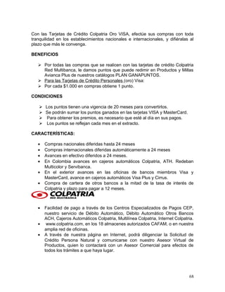 Con las Tarjetas de Crédito Colpatria Oro VISA, efectúe sus compras con toda
tranquilidad en los establecimientos nacionales e internacionales, y difiéralas al
plazo que más le convenga.
BENEFICIOS
 Por todas las compras que se realicen con las tarjetas de crédito Colpatria
Red Multibanca, le damos puntos que puede redimir en Productos y Millas
Avianca Plus de nuestros catálogos PLAN GANAPUNTOS.
 Para las Tarjetas de Crédito Personales (oro) Visa:
 Por cada $1.000 en compras obtiene 1 punto.
CONDICIONES
 Los puntos tienen una vigencia de 20 meses para convertirlos.
 Se podrán sumar los puntos ganados en las tarjetas VISA y MasterCard.
 Para obtener los premios, es necesario que esté al día en sus pagos.
 Los puntos se reflejan cada mes en el extracto.
CARACTERÍSTICAS:
• Compras nacionales diferidas hasta 24 meses
• Compras internacionales diferidas automáticamente a 24 meses
• Avances en efectivo diferidos a 24 meses.
• En Colombia avances en cajeros automáticos Colpatria, ATH. Redeban
Multicolor y Servibanca.
• En el exterior avances en las oficinas de bancos miembros Visa y
MasterCard, avance en cajeros automáticos Visa Plus y Cirrus.
• Compra de cartera de otros bancos a la mitad de la tasa de interés de
Colpatria y plazo para pagar a 12 meses.
• Facilidad de pago a través de los Centros Especializados de Pagos CEP,
nuestro servicio de Débito Automático, Débito Automático Otros Bancos
ACH, Cajeros Automáticos Colpatria, Multilínea Colpatria, Internet Colpatria.
• www.colpatria.com, en los 18 almacenes autorizados CAFAM, o en nuestra
amplia red de oficinas.
• A través de nuestra página en Internet, podrá diligenciar la Solicitud de
Crédito Persona Natural y comunicarse con nuestro Asesor Virtual de
Productos, quien lo contactará con un Asesor Comercial para efectos de
todos los trámites a que haya lugar.
68
 