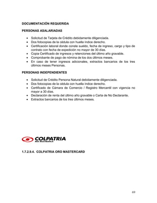 DOCUMENTACIÓN REQUERIDA
PERSONAS ASALARIADAS
• Solicitud de Tarjeta de Crédito debidamente diligenciada.
• Dos fotocopias de la cédula con huella índice derecho.
• Certificación laboral donde conste sueldo, fecha de ingreso, cargo y tipo de
contrato con fecha de expedición no mayor de 30 días.
• Copia Certificado de ingresos y retenciones del último año gravable.
• Comprobante de pago de nómina de los dos últimos meses.
• En caso de tener ingresos adicionales, extractos bancarios de los tres
últimos meses Personas.
PERSONAS INDEPENDIENTES
• Solicitud de Crédito Persona Natural debidamente diligenciada.
• Dos fotocopias de la cédula con huella índice derecho.
• Certificado de Cámara de Comercio / Registro Mercantil con vigencia no
mayor a 30 días.
• Declaración de renta del último año gravable o Carta de No Declarante.
• Extractos bancarios de los tres últimos meses.
1.7.2.9.4. COLPATRIA ORO MASTERCARD
69
 