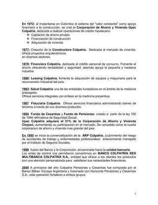 En 1972: al implantarse en Colombia el sistema del "valor constante" como apoyo
financiero a la construcción, se creó la Corporación de Ahorro y Vivienda Upac
Colpatria, dedicada a realizar operaciones de crédito hipotecario:
 Captación de ahorro privado
 Financiación de construcción
 Adquisición de vivienda
1977: Creación de la Constructora Colpatria. Dedicada al mercado de vivienda;
ofrece proyectos arquitectónicos
en diversos sectores.
1979: Financiera Colpatria, dedicada al crédito personal de consumo. Fomenta el
ahorro ofreciendo rentabilidad y seguridad; además apoya la pequeña y mediana
industria.
1980: Leasing Colpatria, fomenta la adquisición de equipos y maquinaria para la
reconversión industrial del país.
1983: Salud Colpatria una de las entidades fundadoras en el ámbito de la medicina
prepagada.
Ofrece servicios integrales con énfasis en la medicina preventiva.
1987 Fiduciaria Colpatria: Ofrece servicios financieros administrando bienes de
terceros a través de sus diversos productos.
1994 Fondo de Cesantías y Fondo de Pensiones: creado a partir de la ley 100
de 1994 refirnatirua de Seguridad Social..
Upac Colpatria adquiere el 51% de la Corporación de Ahorro y Vivienda
Corpavi, aumentando su participacion en el mercado. Se consolido como la cuarta
corporacion de ahorro y vivienda mas grande del pais.
En 1995 se inicia la comercialización de la ARP Colpatria, (cubrimiento del riesgo
de accidentes de trabajo y enfermedades profesionales) anteriormente manejado
por el Instituto de Seguros Sociales.
1998 fusión del Banco y la Corporación, encaminada hacia la unidad bancaria.
Los entes de control nos permitieron convertirnos en BANCO COLPATRIA RED
MULTIBANCA COLPATRIA S.A., entidad que ofrece a los clientes los productos
con una atención personalizada para satisfacer sus necesidades financieras.
2000 A principios del año Colpatria Pensiones y Cesantías fue comprada por el
Banco Bilbao Vizcaya Argentaria y fusionada con Horizonte Pensiones y Cesantías
S.A., esta operación fortaleció a ambos grupos.
7
 