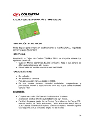 1.7.2.9.6. COLPATRIA COMPRA FÁCIL – MASTERCARD
DESCRIPCIÓN DEL PRODUCTO
Medio de pago para compras en establecimientos a nivel NACIONAL, respaldada
con la franquicia MasterCard.
BENEFICIOS:
Adquiriendo la Tarjeta de Crédito COMPRA FACIL de Colpatria, obtiene los
siguientes beneficios:
• Cuota de Manejo económica, $2.000 Mensuales. Todo lo que compre se
difiere automáticamente a 24 meses.
• Uso en todos los establecimientos a nivel NACIONAL.
CARACTERÍSTICAS:
• Sin codeudor.
• Sin experiencia crediticia.
• Para personas con ingresos desde $408.000.
• De esta manera personas naturales asalariadas, independientes y
pensionados tendrán la oportunidad de tener esta nueva tarjeta de crédito
Compra Fácil.
BENEFICIOS:
• Compras nacionales diferidas automáticamente a 24 meses
• Avances en efectivo diferidos automáticamente a 24 meses.
• Facilidad de pago a través de los Centros Especializados de Pagos CEP,
nuestro servicio de Débito Automático, Débito Automático Otros Bancos
ACH, Cajeros Automáticos Colpatria, Multilínea Colpatria, Internet Colpatria
www.colpatria.com, o en nuestra amplia red de oficinas.
74
 