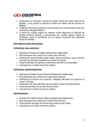 • Inicialmente se colocará a través de nuestra fuerza de ventas externas en
Bogotá, y muy pronto se colocará a través de nuestra red de oficinas en
Bogotá.
• Cualquier información adicional, comuníquese con nuestra línea de Servicio
al Cliente en Bogotá 3386161.
• A través de nuestra página en Internet, podrá diligenciar la Solicitud de
Crédito Persona Natural y comunicarse con nuestro Asesor Virtual de
Productos, quien lo contactará con un Asesor Comercial que efectuará
todos los trámites.
DOCUMENTACIÓN REQUERIDA
PERSONAS ASALARIADAS
• Solicitud de Tarjeta de Crédito debidamente diligenciada.
• Dos fotocopias de la cédula con huella índice derecho.
• Certificación laboral donde conste sueldo, fecha de ingreso, cargo y tipo de
contrato con fecha de expedición no mayor de 30 días.
• Copia Certificado de ingresos y retenciones del último año gravable.
• Fotocopia de un recibo de servicio público.
PERSONAS INDEPENDIENTES
• Solicitud de Crédito Persona Natural debidamente diligenciada.
• Dos fotocopias de la cédula con huella índice derecho.
• Certificado de Cámara de Comercio / Registro Mercantil con vigencia no
mayor a 30 días.
• Declaración de renta del último año gravable o Carta de No Declarante.
• Extractos bancarios de los dos últimos meses.
• Fotocopia de un recibo de servicio público.
PENSIONADOS
• Solicitud de Crédito Persona Natural debidamente diligenciada.
• Dos fotocopias de la cédula con huella índice derecho.
• Comprobante del pago de nómina de los últimos dos meses.
• Fotocopia de un recibo de servicio público
75
 