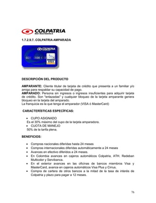 1.7.2.9.7. COLPATRIA AMPARADA
DESCRIPCIÓN DEL PRODUCTO
AMPARANTE: Cliente titular de tarjeta de crédito que presenta a un familiar y/o
amigo para respaldar su capacidad de pago.
AMPARADO: Persona sin ingresos o ingresos insuficientes para adquirir tarjeta
de crédito. Son "enlazadas" y cualquier bloqueo de la tarjeta amparante genera
bloqueo en la tarjeta del amparado.
La franquicia es la que tenga el amparador (VISA ó MasterCard)
CARACTERÍSTICAS ESPECÍFICAS:
• CUPO ASIGNADO
Es el 30% máximo del cupo de la tarjeta amparadora.
• CUOTA DE MANEJO
50% de la tarifa plena.
BENEFICIOS:
• Compras nacionales diferidas hasta 24 meses
• Compras internacionales diferidas automáticamente a 24 meses
• Avances en efectivo diferidos a 24 meses.
• En Colombia avances en cajeros automáticos Colpatria, ATH. Redeban
Multicolor y Servibanca.
• En el exterior avances en las oficinas de bancos miembros Visa y
MasterCard, avance en cajeros automáticos Visa Plus y Cirrus.
• Compra de cartera de otros bancos a la mitad de la tasa de interés de
Colpatria y plazo para pagar a 12 meses.
76
 