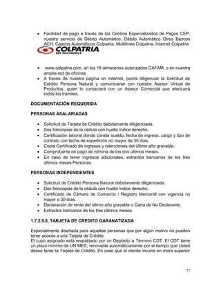 • Facilidad de pago a través de los Centros Especializados de Pagos CEP,
nuestro servicio de Débito Automático, Débito Automático Otros Bancos
ACH, Cajeros Automáticos Colpatria, Multilínea Colpatria, Internet Colpatria
• www.colpatria.com, en los 18 almacenes autorizados CAFAM, o en nuestra
amplia red de oficinas.
• A través de nuestra página en Internet, podrá diligenciar la Solicitud de
Crédito Persona Natural y comunicarse con nuestro Asesor Virtual de
Productos, quien lo contactará con un Asesor Comercial que efectuará
todos los trámites.
DOCUMENTACIÓN REQUERIDA
PERSONAS ASALARIADAS
• Solicitud de Tarjeta de Crédito debidamente diligenciada.
• Dos fotocopias de la cédula con huella índice derecho.
• Certificación laboral donde conste sueldo, fecha de ingreso, cargo y tipo de
contrato con fecha de expedición no mayor de 30 días.
• Copia Certificado de ingresos y retenciones del último año gravable.
• Comprobante de pago de nómina de los dos últimos meses.
• En caso de tener ingresos adicionales, extractos bancarios de los tres
últimos meses Personas.
PERSONAS INDEPENDIENTES
• Solicitud de Crédito Persona Natural debidamente diligenciada.
• Dos fotocopias de la cédula con huella índice derecho.
• Certificado de Cámara de Comercio / Registro Mercantil con vigencia no
mayor a 30 días.
• Declaración de renta del último año gravable o Carta de No Declarante.
• Extractos bancarios de los tres últimos meses.
1.7.2.9.8. TARJETA DE CREDITO GARANATIZADA
Especialmente diseñada para aquellas personas que por algún motivo no pueden
tener acceso a una Tarjeta de Crédito.
El cupo asignado está respaldado por un Depósito a Término CDT. El CDT tiene
un plazo mínimo de UN MES, renovable automáticamente por el tiempo que Usted
desee tener la Tarjeta de Crédito. En caso que el cliente incurra en mora superior
77
 