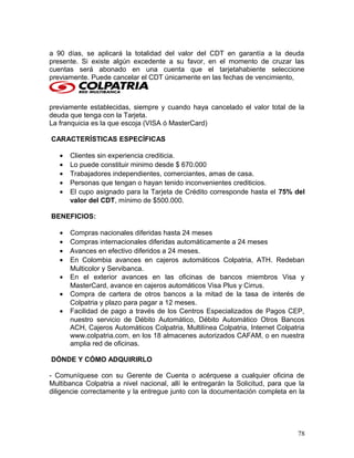 a 90 días, se aplicará la totalidad del valor del CDT en garantía a la deuda
presente. Si existe algún excedente a su favor, en el momento de cruzar las
cuentas será abonado en una cuenta que el tarjetahabiente seleccione
previamente. Puede cancelar el CDT únicamente en las fechas de vencimiento,
previamente establecidas, siempre y cuando haya cancelado el valor total de la
deuda que tenga con la Tarjeta.
La franquicia es la que escoja (VISA ó MasterCard)
CARACTERÍSTICAS ESPECÍFICAS
• Clientes sin experiencia crediticia.
• Lo puede constituir minimo desde $ 670.000
• Trabajadores independientes, comerciantes, amas de casa.
• Personas que tengan o hayan tenido inconvenientes crediticios.
• El cupo asignado para la Tarjeta de Crédito corresponde hasta el 75% del
valor del CDT, mínimo de $500.000.
BENEFICIOS:
• Compras nacionales diferidas hasta 24 meses
• Compras internacionales diferidas automáticamente a 24 meses
• Avances en efectivo diferidos a 24 meses.
• En Colombia avances en cajeros automáticos Colpatria, ATH. Redeban
Multicolor y Servibanca.
• En el exterior avances en las oficinas de bancos miembros Visa y
MasterCard, avance en cajeros automáticos Visa Plus y Cirrus.
• Compra de cartera de otros bancos a la mitad de la tasa de interés de
Colpatria y plazo para pagar a 12 meses.
• Facilidad de pago a través de los Centros Especializados de Pagos CEP,
nuestro servicio de Débito Automático, Débito Automático Otros Bancos
ACH, Cajeros Automáticos Colpatria, Multilínea Colpatria, Internet Colpatria
www.colpatria.com, en los 18 almacenes autorizados CAFAM, o en nuestra
amplia red de oficinas.
DÓNDE Y CÓMO ADQUIRIRLO
- Comuníquese con su Gerente de Cuenta o acérquese a cualquier oficina de
Multibanca Colpatria a nivel nacional, allí le entregarán la Solicitud, para que la
diligencie correctamente y la entregue junto con la documentación completa en la
78
 