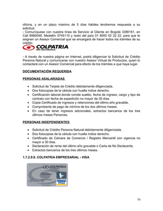oficina, y en un plazo máximo de 5 días hábiles tendremos respuesta a su
solicitud.
- Comuníquese con nuestra línea de Servicio al Cliente en Bogotá 3386161, en
Cali 8980048, Medellín 5745110 y resto del país 01 8000 52 22 22, para que le
asignen un Asesor Comercial que se encargará de hacer todos los trámites de su
crédito.
- A través de nuestra página en Internet, podrá diligenciar la Solicitud de Crédito
Persona Natural y comunicarse con nuestro Asesor Virtual de Productos, quien lo
contactará con un Asesor Comercial para efecto de los trámites a que haya lugar.
DOCUMENTACIÓN REQUERIDA
PERSONAS ASALARIADAS
• Solicitud de Tarjeta de Crédito debidamente diligenciada.
• Dos fotocopias de la cédula con huella índice derecho.
• Certificación laboral donde conste sueldo, fecha de ingreso, cargo y tipo de
contrato con fecha de expedición no mayor de 30 días.
• Copia Certificado de ingresos y retenciones del último año gravable.
• Comprobante de pago de nómina de los dos últimos meses.
• En caso de tener ingresos adicionales, extractos bancarios de los tres
últimos meses Personas.
PERSONAS INDEPENDIENTES
• Solicitud de Crédito Persona Natural debidamente diligenciada.
• Dos fotocopias de la cédula con huella índice derecho.
• Certificado de Cámara de Comercio / Registro Mercantil con vigencia no
mayor a 30 días.
• Declaración de renta del último año gravable o Carta de No Declarante.
• Extractos bancarios de los tres últimos meses.
1.7.2.9.8. COLPATRIA EMPRESARIAL - VISA
79
 