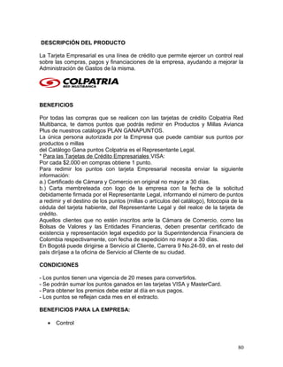 DESCRIPCIÓN DEL PRODUCTO
La Tarjeta Empresarial es una línea de crédito que permite ejercer un control real
sobre las compras, pagos y financiaciones de la empresa, ayudando a mejorar la
Administración de Gastos de la misma.
BENEFICIOS
Por todas las compras que se realicen con las tarjetas de crédito Colpatria Red
Multibanca, te damos puntos que podrás redimir en Productos y Millas Avianca
Plus de nuestros catálogos PLAN GANAPUNTOS.
La única persona autorizada por la Empresa que puede cambiar sus puntos por
productos o millas
del Catálogo Gana puntos Colpatria es el Representante Legal.
* Para las Tarjetas de Crédito Empresariales VISA:
Por cada $2.000 en compras obtiene 1 punto.
Para redimir los puntos con tarjeta Empresarial necesita enviar la siguiente
información:
a.) Certificado de Cámara y Comercio en original no mayor a 30 días.
b.) Carta membreteada con logo de la empresa con la fecha de la solicitud
debidamente firmada por el Representante Legal, informando el número de puntos
a redimir y el destino de los puntos (millas o artículos del catálogo), fotocopia de la
cédula del tarjeta habiente, del Representante Legal y del realce de la tarjeta de
crédito.
Aquellos clientes que no estén inscritos ante la Cámara de Comercio, como las
Bolsas de Valores y las Entidades Financieras, deben presentar certificado de
existencia y representación legal expedido por la Superintendencia Financiera de
Colombia respectivamente, con fecha de expedición no mayor a 30 días.
En Bogotá puede dirigirse a Servicio al Cliente, Carrera 9 No.24-59, en el resto del
país diríjase a la oficina de Servicio al Cliente de su ciudad.
CONDICIONES
- Los puntos tienen una vigencia de 20 meses para convertirlos.
- Se podrán sumar los puntos ganados en las tarjetas VISA y MasterCard.
- Para obtener los premios debe estar al día en sus pagos.
- Los puntos se reflejan cada mes en el extracto.
BENEFICIOS PARA LA EMPRESA:
• Control
80
 