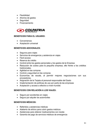 • Flexibilidad
• Ahorros de gastos
• Seguridad
• Financiamiento
BENEFICIOS PARA EL USUARIO:
• Conveniencia
• Aceptación universal
BENEFICIOS ADICIONALES:
• Seguros para viajes
• Servicios de emergencia y asistencia en viajes
• Fácil acceso
• Reserva de crédito
• Control entre los gastos personales y los gastos de la Empresa
• Reducción de costos para la pequeña empresa, ello frente a los créditos
tradicionales.
• Agilidad en las compras
• Control y seguridad en las compras
• Economías de escala, al permitir mejores negociaciones con sus
proveedores.
• Asignación de la Tarjeta al personal responsable del Gasto
• Implementación de políticas de uso por parte de las empresas
• Aceptación y acceso a efectivo a nivel mundial.
BENEFICIOS CON RELACIÓN A LOS VIAJES:
• Seguro por accidentes en viajes
• Seguro por alquiler de automóviles
BENEFICIOS MÉDICOS:
• Referidos y asistencias médicas
• Adelanto de efctivo para cubrir gastos médicos
• Asistencias para obtener medicamentos con receta
• Garantía de pago de servicios médicos de emergencia
81
 