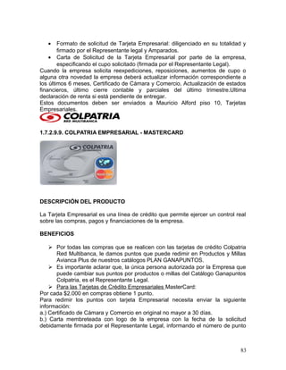 • Formato de solicitud de Tarjeta Empresarial: diligenciado en su totalidad y
firmado por el Representante legal y Amparados.
• Carta de Solicitud de la Tarjeta Empresarial por parte de la empresa,
especificando el cupo solicitado (firmada por el Representante Legal).
Cuando la empresa solicita reexpediciones, reposiciones, aumentos de cupo o
alguna otra novedad la empresa deberá actualizar información correspondiente a
los últimos 6 meses, Certificado de Cámara y Comercio, Actualización de estados
financieros, último cierre contable y parciales del último trimestre.Ultima
declaración de renta si está pendiente de entregar.
Estos documentos deben ser enviados a Mauricio Alford piso 10, Tarjetas
Empresariales.
1.7.2.9.9. COLPATRIA EMPRESARIAL - MASTERCARD
DESCRIPCIÓN DEL PRODUCTO
La Tarjeta Empresarial es una línea de crédito que permite ejercer un control real
sobre las compras, pagos y financiaciones de la empresa.
BENEFICIOS
 Por todas las compras que se realicen con las tarjetas de crédito Colpatria
Red Multibanca, le damos puntos que puede redimir en Productos y Millas
Avianca Plus de nuestros catálogos PLAN GANAPUNTOS.
 Es importante aclarar que, la única persona autorizada por la Empresa que
puede cambiar sus puntos por productos o millas del Catálogo Ganapuntos
Colpatria, es el Representante Legal.
 Para las Tarjetas de Crédito Empresariales MasterCard:
Por cada $2.000 en compras obtiene 1 punto.
Para redimir los puntos con tarjeta Empresarial necesita enviar la siguiente
información:
a.) Certificado de Cámara y Comercio en original no mayor a 30 días.
b.) Carta membreteada con logo de la empresa con la fecha de la solicitud
debidamente firmada por el Representante Legal, informando el número de punto
83
 
