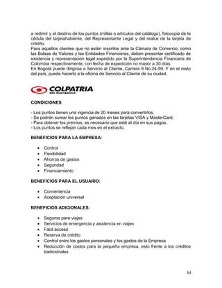 a redimir y el destino de los puntos (millas o artículos del catálogo), fotocopia de la
cédula del tarjetahabiente, del Representante Legal y del realce de la tarjeta de
crédito.
Para aquellos clientes que no estén inscritos ante la Cámara de Comercio, como
las Bolsas de Valores y las Entidades Financieras, deben presentar certificado de
existencia y representación legal expedido por la Superintendencia Financiera de
Colombia respectivamente, con fecha de expedición no mayor a 30 días.
En Bogotá puede dirigirse a Servicio al Cliente, Carrera 9 No.24-59. Y en el resto
del país, puede hacerlo a la oficina de Servicio al Cliente de su ciudad.
CONDICIONES
- Los puntos tienen una vigencia de 20 meses para convertirlos.
- Se podrán sumar los puntos ganados en las tarjetas VISA y MasterCard.
- Para obtener los premios, es necesario que esté al día en sus pagos.
- Los puntos se reflejan cada mes en el extracto.
BENEFICIOS PARA LA EMPRESA:
• Control
• Flexibilidad
• Ahorros de gastos
• Seguridad
• Financiamiento
BENEFICIOS PARA EL USUARIO:
• Conveniencia
• Aceptación universal
BENEFICIOS ADICIONALES:
• Seguros para viajes
• Servicios de emergencia y asistencia en viajes
• Fácil acceso
• Reserva de crédito
• Control entre los gastos personales y los gastos de la Empresa
• Reducción de costos para la pequeña empresa, esto frente a los créditos
tradicionales
84
 