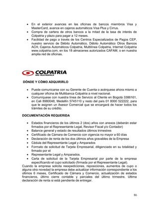 • En el exterior avances en las oficinas de bancos miembros Visa y
MasterCard, avance en cajeros automáticos Visa Plus y Cirrus.
• Compra de cartera de otros bancos a la mitad de la tasa de interés de
Colpatria y plazo para pagar a 12 meses.
• Facilidad de pago a través de los Centros Especializados de Pagos CEP,
nuestro servicio de Débito Automático, Débito Automático Otros Bancos
ACH, Cajeros Automáticos Colpatria, Multilínea Colpatria, Internet Colpatria
www.colpatria.com, en los 18 almacenes autorizados CAFAM, o en nuestra
amplia red de oficinas.
DÓNDE Y CÓMO ADQUIRIRLO
• Puede comunicarse con su Gerente de Cuenta o acérquese ahora mismo a
cualquier oficina de Multibanca Colpatria a nivel nacional.
• Comuníquese con nuestra línea de Servicio al Cliente en Bogotá 3386161,
en Cali 8980048, Medellín 5745110 y resto del país 01 8000 522222, para
que le asignen un Asesor Comercial que se encargará de hacer todos los
trámites de su crédito.
DOCUMENTACIÓN REQUERIDA
• Estados financieros de los últimos 2 (dos) años con anexos (deberán estar
firmados por el Representante Legal, Revisor Fiscal y/o Contador)
• Balance general y estado de resultados últimos trimestres
• Certificado de Cámara de Comercio con vigencia no mayor a 60 días
• Declaración de renta de los dos últimos años gravables de la Empresa
• Cédula del Representante Legal y Amparados
• Formato de solicitud de Tarjeta Empresarial, diligenciado en su totalidad y
firmado por el
• Representante Legal y Amparados.
• Carta de solicitud de la Tarjeta Empresarial por parte de la empresa
especificando el cupo solicitado (firmada por el Representante Legal).
Cuando la empresa solicita reexpediciones, reposiciones, aumentos de cupo o
alguna otra novedad la empresa debe actualizar información correspondiente a los
últimos 6 meses, Certificado de Cámara y Comercio, actualización de estados
financieros, último cierre contable y parciales del último trimestre. Ultima
declaración de renta si está pendiente de entregar.
86
 