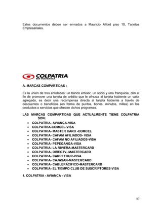 Estos documentos deben ser enviados a Mauricio Alford piso 10, Tarjetas
Empresariales.
A. MARCAS COMPARTIDAS :
Es la unión de tres entidades: un banco emisor, un socio y una franquicia, con el
fin de promover una tarjeta de crédito que le ofrezca al tarjeta habiente un valor
agregado, es decir una recompensa directa al tarjeta habiente a través de
descuentos o beneficios (en forma de puntos, bonos, minutos, millas) en los
productos o servicios que ofrecen dichos programas.
LAS MARCAS COMPARTIDAS QUE ACTUALMENTE TIENE COLPATRIA
SON:
• COLPATRIA- AVIANCA-VISA
• COLPATRIA-COMCEL-VISA
• COLPATRIA- MASTER CARD -COMCEL
• COLPATRIA- CAFAM AFILIADOS- VISA
• COLPATRIA- CAFAM NO AFILIADOS-VISA
• COLPATRIA- PEPEGANGA-VISA
• COLPATRIA- LA RIVIERA-MASTERCARD
• COLPATRIA- DIRECTV- MASTERCARD
• COLPATRIA- CARREFOUR-VISA
• COLPATRIA- CAJASAN-MASTERCARD
• COLPATRIA- CABLEPACIFICO-MASTERCARD
• COLPATRIA- EL TIEMPO CLUB DE SUSCRIPTORES-VISA
1. COLPATRIA - AVIANCA - VISA
87
 