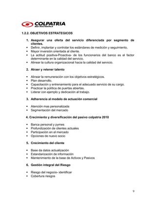1.2.2. OBJETIVOS ESTRATEGICOS
1. Asegurar una oferta del servicio diferenciada por segmento de
clientes.
 Definir, implantar y controlar los estándares de medición y seguimiento.
 Mayor inversión orientada al cliente.
 La actitud positiva-Proactiva- de los funcionarios del banco es el factor
determinante en la calidad del servicio.
 Alinear la cultura organizacional hacia la calidad del servicio.
2. Atraer y retener talento
 Alinear la remuneración con los objetivos estratégicos.
 Plan desarrollo.
 Capacitación y entrenamiento para el adecuado servicio de su cargo.
 Practicar la política de puertas abiertas.
 Liderar con ejemplo y dedicación al trabajo.
3. Adherencia al modelo de actuación comercial
 Atención mas personalizada
 Segmentación del mercado
4. Crecimiento y diversificación del pasivo colpatria 2010
 Banca personal y pymes
 Profundización de clientes actuales
 Participación en el mercado
 Opciones de nuevo socio
5. Crecimiento del cliente
 Base da datos actualización
 Estandarización de información
 Mantenimiento de la base de Activos y Pasivos
6. Gestión integral del Riesgo
 Riesgo del negocio- identificar
 Cobertura riesgos
9
 