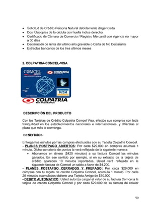 • Solicitud de Crédito Persona Natural debidamente diligenciada
• Dos fotocopias de la cédula con huella índice derecho
• Certificado de Cámara de Comercio / Registro Mercantil con vigencia no mayor
a 30 días
• Declaración de renta del último año gravable o Carta de No Declarante
• Extractos bancarios de los tres últimos meses
2. COLPATRIA-COMCEL-VISA
DESCRIPCIÓN DEL PRODUCTO
Con las Tarjetas de Crédito Colpatria Comcel Visa, efectúe sus compras con toda
tranquilidad en los establecimientos nacionales e internacionales, y difiéralas al
plazo que más le convenga.
BENEFICIOS
Entregamos minutos por las compras efectuadas con su Tarjeta Colpatria Comcel.
- PLANES POSTPAGO ABIERTOS: Por cada $29.000 en compras acumula 1
minuto. Dicha sumatoria de puntos la verá reflejada de la siguiente manera:
• Abonamos en dinero ($420 minutos) a su factura Comcel los minutos
ganados. En ese sentido por ejemplo, si en su extracto de la tarjeta de
crédito aparecen 10 minutos reportados, Usted verá reflejado en la
siguiente factura de Comcel un saldo a favor de $4.200.
- PLANES POSTAPGO CERRADOS Y PREPAGO: Por cada $29.000 en
compras con tu tarjeta de crédito Colpatria Comcel, acumula 1 minuto. Por cada
20 minutos acumulados obtiene una Tarjeta Amigo de $10.000
- DEBITO AUTOMATICO: Usted autoriza cargar el valor de su factura Comcel a la
tarjeta de crédito Colpatria Comcel y por cada $29.000 de su factura de celular
90
 