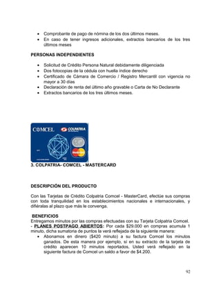 • Comprobante de pago de nómina de los dos últimos meses.
• En caso de tener ingresos adicionales, extractos bancarios de los tres
últimos meses
PERSONAS INDEPENDIENTES
• Solicitud de Crédito Persona Natural debidamente diligenciada
• Dos fotocopias de la cédula con huella índice derecho
• Certificado de Cámara de Comercio / Registro Mercantil con vigencia no
mayor a 30 días
• Declaración de renta del último año gravable o Carta de No Declarante
• Extractos bancarios de los tres últimos meses.
3. COLPATRIA- COMCEL - MASTERCARD
DESCRIPCIÓN DEL PRODUCTO
Con las Tarjetas de Crédito Colpatria Comcel - MasterCard, efectúe sus compras
con toda tranquilidad en los establecimientos nacionales e internacionales, y
difiéralas al plazo que más le convenga.
BENEFICIOS
Entregamos minutos por las compras efectuadas con su Tarjeta Colpatria Comcel.
- PLANES POSTPAGO ABIERTOS: Por cada $29.000 en compras acumula 1
minuto, dicha sumatoria de puntos la verá reflejada de la siguiente manera:
• Abonamos en dinero ($420 minuto) a su factura Comcel los minutos
ganados. De esta manera por ejemplo, sí en su extracto de la tarjeta de
crédito aparecen 10 minutos reportados, Usted verá reflejado en la
siguiente factura de Comcel un saldo a favor de $4.200.
92
 