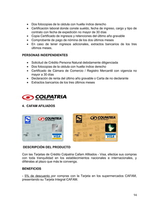 • Dos fotocopias de la cédula con huella índice derecho
• Certificación laboral donde conste sueldo, fecha de ingreso, cargo y tipo de
contrato con fecha de expedición no mayor de 30 días
• Copia Certificado de ingresos y retenciones del último año gravable
• Comprobante de pago de nómina de los dos últimos meses
• En caso de tener ingresos adicionales, extractos bancarios de los tres
últimos meses.
PERSONAS INDEPENDIENTES
• Solicitud de Crédito Persona Natural debidamente diligenciada
• Dos fotocopias de la cédula con huella índice derecho
• Certificado de Cámara de Comercio / Registro Mercantil con vigencia no
mayor a 30 días
• Declaración de renta del último año gravable o Carta de no declarante
• Extractos bancarios de los tres últimos meses
4. CAFAM AFILIADOS
DESCRIPCIÓN DEL PRODUCTO
Con las Tarjetas de Crédito Colpatria Cafam Afiliados - Visa, efectúe sus compras
con toda tranquilidad en los establecimientos nacionales e internacionales, y
difiéralas al plazo que más le convenga.
BENEFICIOS
- 5% de descuento por compras con la Tarjeta en los supermercados CAFAM,
presentando su Tarjeta Integral CAFAM.
94
 