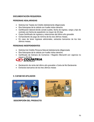 DOCUMENTACIÓN REQUERIDA
PERSONAS ASALARIADAS
• Solicitud de Tarjeta de Crédito debidamente diligenciada
• Dos fotocopias de la cédula con huella índice derecho
• Certificación laboral donde conste sueldo, fecha de ingreso, cargo y tipo de
contrato con fecha de expedición no mayor de 30 días
• Copia Certificado de ingresos y retenciones del último año gravable
• Comprobante de pago de nómina de los dos últimos meses.
• En caso de tener ingresos adicionales, extractos bancarios de los tres
últimos meses.
PERSONAS INDEPENDIENTES
• Solicitud de Crédito Persona Natural debidamente diligenciada
• Dos fotocopias de la cédula con huella índice derecho
• Certificado de Cámara de Comercio / Registro Mercantil con vigencia no
mayor a 30 días
• Declaración de renta del último año gravable o Carta de No Declarante
• Extractos bancarios de los tres últimos meses
5. CAFAM NO AFILIADOS
DESCRIPCIÓN DEL PRODUCTO
96
 