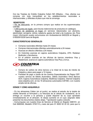 Con las Tarjetas de Crédito Colpatria Cafam NO Afiliados - Visa, efectúe sus
compras con toda tranquilidad en los establecimientos nacionales e
internacionales, y difiéralas al plazo que más le convenga.
BENEFICIOS
- 5% de descuento, en la primera compra que realice en los supermercados
CAFAM.
- 1.000 puntos de regalo, para futuras redenciones de productos en catálogos.
- Seguro de asistencia al hogar en servicios relacionados con plomería,
electricidad, cerrajería, vidrios, celaduría, gastos de hotel y de mudanza, etc. Para
mayor información puede comunicarse con Andiasistencia 6463238 en Bogotá y
018000910238 fuera de Bogotá.
CARACTERÍSTICAS GENERALES
• Compras nacionales diferidas hasta 24 meses
• Compras internacionales diferidas automáticamente a 24 meses
• Avances en efectivo diferidos a 24 meses.
• En Colombia avances en cajeros automáticos Colpatria, ATH. Redeban
Multicolor y Servibanca.
• En el exterior avances en las oficinas de bancos miembros Visa y
MasterCard, avance en cajeros automáticos Visa Plus y Cirrus.
• Compra de cartera de otros bancos a la mitad de la tasa de interés de
Colpatria y plazo para pagar a 12 meses.
• Facilidad de pago a través de los Centros Especializados de Pagos CEP,
nuestro servicio de Débito Automático, Débito Automático Otros Bancos
ACH, Cajeros Automáticos Colpatria, Multilínea Colpatria, Internet Colpatria
www.colpatria.com, en los 18 almacenes autorizados CAFAM, o en nuestra
amplia red de oficinas.
DÓNDE Y CÓMO ADQUIRIRLO
- En los almacenes Cafam (en el punto), se realiza el estudio de la tarjeta de
crédito llenando el formulario y la fotocopia de la cédula de ciudadanía, se le
entrega un voucher a la persona y puede disponer de su cupo aprobado
inmediatamente en el almacén. Si desea aumento en el cupo asignado debe
presentar los documentos citados abajo. **aprobación sujeta a estudio.
- Comuníquese con nuestra línea de Servicio al Cliente en Bogotá 3386161, en
Cali 8980048, Medellín 5745110 y resto del país 01 8000 52 22 22, para que lo
97
 