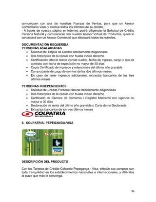 comuniquen con una de nuestras Fuerzas de Ventas, para que un Asesor
Comercial lo visite y efectúe todos los trámites de su crédito.
- A través de nuestra página en Internet, podrá diligenciar la Solicitud de Crédito
Persona Natural y comunicarse con nuestro Asesor Virtual de Productos, quien lo
contactará con un Asesor Comercial que efectuará todos los trámites.
DOCUMENTACIÓN REQUERIDA
PERSONAS ASALARIADAS
• Solicitud de Tarjeta de Crédito debidamente diligenciada
• Dos fotocopias de la cédula con huella índice derecho
• Certificación laboral donde conste sueldo, fecha de ingreso, cargo y tipo de
contrato con fecha de expedición no mayor de 30 días
• Copia Certificado de ingresos y retenciones del último año gravable
• Comprobante de pago de nómina de los dos últimos meses
• En caso de tener ingresos adicionales, extractos bancarios de los tres
últimos meses
PERSONAS INDEPENDIENTES
• Solicitud de Crédito Persona Natural debidamente diligenciada
• Dos fotocopias de la cédula con huella índice derecho
• Certificado de Cámara de Comercio / Registro Mercantil con vigencia no
mayor a 30 días
• Declaración de renta del último año gravable o Carta de no Declarante
• Extractos bancarios de los tres últimos meses
6. COLPATRIA- PEPEGANGA-VISA
DESCRIPCIÓN DEL PRODUCTO
Con las Tarjetas de Crédito Colpatria Pepeganga - Visa, efectúe sus compras con
toda tranquilidad en los establecimientos nacionales e internacionales, y difiéralas
al plazo que más le convenga.
98
 