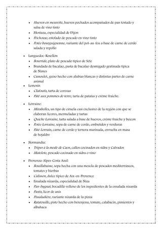Huevos en meurette, huevos pochados acompañados de pan tostado y
salsa de vino tinto
Mostaza, especialidad de Dijon
Pôchouse, estofado de pescado en vino tinto
Potée bourguignonne, variante del pot-au-feu a base de carne de cerdo
salada y repollo
Languedoc-Rosellón
Bourride, plato de pescado típico de Sète
Brandada de bacalao, pasta de bacalao desmigado gratinada típica
de Nimes
Cassoulet, guiso hecho con alubias blancas y distintas partes de carne
animal
Lemosín
Clafoutis, tarta de cerezas
Pâté aux pommes de terre, tarta de patatas y crème fraiche.
Lorraine:
Mirabelles, un tipo de ciruela casi exclusivo de la región con que se
elaboran licores, mermeladas y tartas
Quiche Lorraine, tarta salada a base de huevos, créme fraiche y beicon
Potée Lorraine, sopa de carne de cerdo, embutidos y verduras
Pâté Lorrain, carne de cerdo y ternera marinada, envuelta en masa
de hojaldre
Normandía:
Tripes à la mode de Caen, callos cocinados en sidra y Calvados
Matelote, pescado cocinado en sidra o vino
Provenza-Alpes-Costa Azul:
Bouillabaisse, sopa hecha con una mezcla de pescados mediterráneos,
tomates y hierbas
Calisson, dulce típico de Aix-en-Provence
Ensalada nizarda, especialidad de Niza
Pan-bagnat, bocadillo relleno de los ingredientes de la ensalada nizarda
Pastis, licor de anís
Pissaladière, variante nizarda de la pizza
Ratatouille, pisto hecho con berenjena, tomate, calabacín, pimientos y
albahaca
 