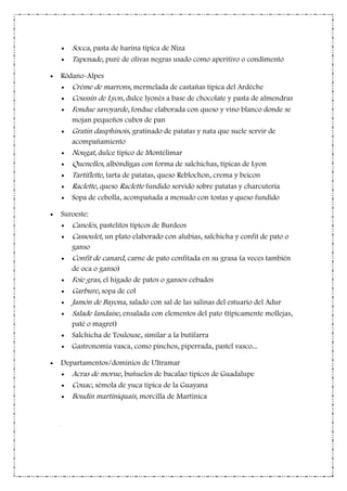 Socca, pasta de harina típica de Niza
Tapenade, puré de olivas negras usado como aperitivo o condimento
Ródano-Alpes
Crème de marrons, mermelada de castañas típica del Ardèche
Coussin de Lyon, dulce lyonés a base de chocolate y pasta de almendras
Fondue savoyarde, fondue elaborada con queso y vino blanco donde se
mojan pequeños cubos de pan
Gratin dauphinois, gratinado de patatas y nata que suele servir de
acompañamiento
Nougat, dulce típico de Montélimar
Quenelles, albóndigas con forma de salchichas, típicas de Lyon
Tartiflette, tarta de patatas, queso Reblochon, crema y beicon
Raclette, queso Raclette fundido servido sobre patatas y charcutería
Sopa de cebolla, acompañada a menudo con tostas y queso fundido
Suroeste:
Canelés, pastelitos típicos de Burdeos
Cassoulet, un plato elaborado con alubias, salchicha y confit de pato o
ganso
Confit de canard, carne de pato confitada en su grasa (a veces también
de oca o ganso)
Foie gras, el hígado de patos o gansos cebados
Garbure, sopa de col
Jamón de Bayona, salado con sal de las salinas del estuario del Adur
Salade landaise, ensalada con elementos del pato (típicamente mollejas,
paté o magret)
Salchicha de Toulouse, similar a la butifarra
Gastronomía vasca, como pinchos, piperrada, pastel vasco...
Departamentos/dominios de Ultramar
Acras de morue, buñuelos de bacalao típicos de Guadalupe
Couac, sémola de yuca típica de la Guayana
Boudin martiniquais, morcilla de Martinica
-
 
