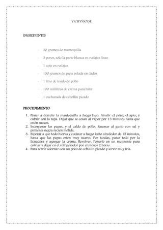 VICHYSSOISE
INGREDIENTES
- 30 gramos de mantequilla
- 3 poros, solo la parte blanca en rodajas finas
- 1 apio en rodajas
- 150 gramos de papa pelada en dados
- 1 litro de fondo de pollo
- 100 mililitros de crema para batir
- 1 cucharada de cebollin picado
PROCEDIMIENTO
1. Poner a derretir la mantequilla a fuego bajo. Añadir el poro, el apio, y
cubrir con la tapa. Dejar que se cosan al vapor por 15 minutos hasta que
estén suaves.
2. Incorporar las papas, y el caldo de pollo. Sazonar al gusto con sal y
pimienta negra recién molida.
3. Esperar a que todo hierva y cocinar a fuego lento alrededor de 15 minutos,
hasta que las papas estén muy suaves. Por tandas, pasar todo por la
licuadora y agregar la crema. Revolver. Ponerlo en un recipiente para
enfriar y dejar en el refrigerador por al menos 2 horas.
4. Para servir adornar con un poco de cebollin picado y servir muy fría.
 