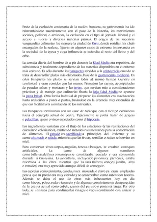 Fruto de la evolución centenaria de la nación francesa, su gastronomía ha ido
reinventándose sucesivamente con el paso de la historia, los movimientos
sociales, políticos o artísticos, la evolución en el tipo de jornada laboral y el
acceso a nuevas y diversas materias primas. El origen de las sucesivas
vanguardias culinarias fue siempre la ciudad de París, donde residían los chefs
encargados de la realeza, figuras en algunos casos de extrema importancia en
la sociedad de la época y cuya influencia se extendía al resto del Reino y del
orbe.
La comida diaria del hombre de a pie durante la Edad Media era repetitiva, de
subsistencia y totalmente dependiente de las materias disponibles en el entorno
más cercano. Es sólo durante los banquetes servidos a la aristocracia cuando se
trata de desarrollar platos más elaborados, base de la gastronomía medieval. En
estos banquetes los platos se servían todos al mismo tiempo (service en
confusion) y eran comidos con las manos. Primaban las carnes, acompañadas
de pesadas salsas y mostazas y las tartas, que servían más a consideraciones
prácticas y de manejo que culinarias (hasta la Baja Edad Media no aparece
la pasta brisa). Otra forma habitual de preparar los alimentos era machacarlos
hasta reducirlos a purés o pastas, basándose en la creencia muy extendida de
que eso facilitaba la asimilación de los nutrientes.
Los banquetes terminaban con un issue de table que con el tiempo evoluciona
hacia el concepto actual de postre. Típicamente se podía tratar de grajeas
o peladillas, queso o vinos especiados como el hipocrás.
Los ingredientes variaban con el flujo de las estaciones (y las restricciones del
calendario eclesiástico), existiendo métodos rudimentarios para la conservación
de alimentos. El ganado era sacrificado a principios del invierno y su
carne ahumada o salada, mientras que las frutas, semillas o raíces se hervían en
miel.
Para conservar vivos carpas, anguilas, tencas o besugos, se creaban estanques
artificiales. La carne de algunos mamíferos
como ballenas,delfines o marsopas se consideraba pescado y era consumida
durante la Cuaresma. La avicultura, incluyendo palomas y pichones, estaba
reservada a las élites mientras que la caza (liebres, conejos, jabalís, aves
o venados) era muy apreciada aunque difícil de conseguir.
Las especias como pimienta, canela, nuez moscada o clavo ya eran empleadas
pese a que su precio era muy elevado y se conservaban como auténticos tesoros.
Además se daba el uso de otras más infrecuentes hoy en día
como hisopo, poleo, ruda o tanaceto y de algunas completamente desaparecidas
de la cocina actual como cubeb, granos del paraíso o pimienta larga. Por otro
lado, se utilizaba para condimentar vinagre o verjus combinado con azúcar o
miel.
 