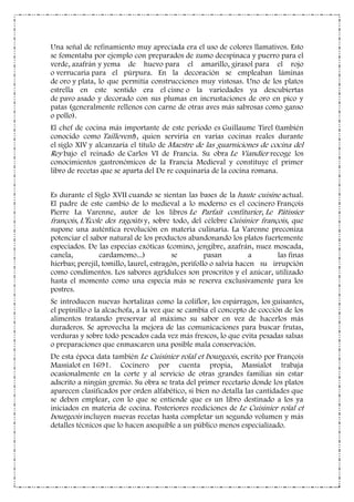 Una señal de refinamiento muy apreciada era el uso de colores llamativos. Esto
se fomentaba por ejemplo con preparados de zumo deespinaca y puerro para el
verde, azafrán y yema de huevo para el amarillo, girasol para el rojo
o verrucaria para el púrpura. En la decoración se empleaban láminas
de oro y plata, lo que permitía construcciones muy vistosas. Uno de los platos
estrella en este sentido era el cisne o la variedades ya descubiertas
de pavo asado y decorado con sus plumas en incrustaciones de oro en pico y
patas (generalmente rellenos con carne de otras aves más sabrosas como ganso
o pollo).
El chef de cocina más importante de este periodo es Guillaume Tirel (también
conocido como Taillevent), quien serviría en varias cocinas reales durante
el siglo XIV y alcanzaría el título de Maestre de las guarniciones de cocina del
Rey bajo el reinado de Carlos VI de Francia. Su obra Le Viandier recoge los
conocimientos gastronómicos de la Francia Medieval y constituye el primer
libro de recetas que se aparta del De re coquinaria de la cocina romana.
Es durante el Siglo XVII cuando se sientan las bases de la haute cuisine actual.
El padre de este cambio de lo medieval a lo moderno es el cocinero François
Pierre La Varenne, autor de los libros Le Parfait confiturier, Le Pâtissier
françois, L’École des ragoûts y, sobre todo, del célebre Cuisinier françois, que
supone una auténtica revolución en materia culinaria. La Varenne preconiza
potenciar el sabor natural de los productos abandonando los platos fuertemente
especiados. De las especias exóticas (comino, jengibre, azafrán, nuez moscada,
canela, cardamomo...) se pasan a las finas
hierbas; perejil, tomillo, laurel, estragón, perifollo o salvia hacen su irrupción
como condimentos. Los sabores agridulces son proscritos y el azúcar, utilizado
hasta el momento como una especia más se reserva exclusivamente para los
postres.
Se introducen nuevas hortalizas como la coliflor, los espárragos, los guisantes,
el pepinillo o la alcachofa, a la vez que se cambia el concepto de cocción de los
alimentos tratando preservar al máximo su sabor en vez de hacerlos más
duraderos. Se aprovecha la mejora de las comunicaciones para buscar frutas,
verduras y sobre todo pescados cada vez más frescos, lo que evita pesadas salsas
o preparaciones que enmascaren una posible mala conservación.
De esta época data también Le Cuisinier roïal et bourgeois, escrito por François
Massialot en 1691. Cocinero por cuenta propia, Massialot trabaja
ocasionalmente en la corte y al servicio de otras grandes familias sin estar
adscrito a ningún gremio. Su obra se trata del primer recetario donde los platos
aparecen clasificados por orden alfabético, si bien no detalla las cantidades que
se deben emplear, con lo que se entiende que es un libro destinado a los ya
iniciados en materia de cocina. Posteriores reediciones de Le Cuisinier roïal et
bourgeois incluyen nuevas recetas hasta completar un segundo volumen y más
detalles técnicos que lo hacen asequible a un público menos especializado.
 