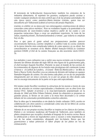 El terremoto de la Revolución francesa barre también los cimientos de la
industria alimentaria. Al suprimir los gremios, cualquiera puede cocinar y
vender cualquier producto sin más control que el de las propias autoridades. En
esta época ejerce como pastelero Marie-Antoine Carème, quien tras ser
descubierto por Talleyrand acabará al servicio del propio Napoleón.
Carème es célebre en su época por sus extravagantes construcciones de dulces
conocidas como pièces montèes. Pero su verdadero legado a la posteridad es la
denominación de unos fondos o salsas madres a partir de las cuales y con
pequeñas variaciones llega a crear un amplísimo repertorio. Se trata de las
salsas, española,velouté , bechamel,holandesa y tomate , que todavía se emplean
hoy en día.
Pese a que para el gusto actual sus preparaciones puedan parecer
excesivamente barrocas, Carème simplificó y codificó toda la cocina existente
de la época (mucho más complicada todavía de como aparece en su obra). Sus
conocimientos se resumen en Le Maître d'hôtel français (1822), Le Cuisinier
parisien (1828) y L'Art de la cuisine française au dix-neuvième siècle (1833-
5).
Los métodos y usos culinarios van a sufrir una nueva revisión con la irrupción
durante las últimas décadas del siglo XIX de otra figura de la gastronomía gala,
el chef Georges Auguste Escoffier. Durante su paso al mando de las cocinas de
los restaurantes de algunos de los hoteles más prestigiosos del continente (como
el Savoy o el Carlton de Londres, el Grand Hôtel de Montecarlo o los Ritz de
París y Nueva York), Escoffier crea un sistema de división del trabajo en equipos
llamados brigades de cuisine. De esta forma cada plato, en vez de ser preparado
íntegramente por un único cocinero, lo es por un grupo de ellos donde cada
uno se encarga únicamente de la parte en la que está especializado.
Del mismo modo Escoffier reordenó la estructura de los menús a través de una
serie de artículos en revistas especializadas y finalmente con su obra Livre des
menus 1912. Adoptó el servicio a la rusa (previamente popularizado en la
década de 1860 por Félix Urbain Dubois), donde los alimentos se preparan en
grandes piezas, se llevan en un carro a la mesa bien decorados y se cortan
delante de los comensales permitiéndoles comerlos calientes.
Pero la obra que le inmortaliza es sin duda Le Guide culinaire 1903, escrito en
colaboración con otros autores y considerado como uno de los libros de cocina
más importantes de la historia.
Además de en sus propias recetas, Escoffier se inspira en los clásicos de Carème,
Dubois y en versiones modernas del Viander de Taillevent, pero también en
platos campesinos que recopila y traslada al lenguaje de la nueva cocina. Busca
la sofisticación a través de ingredientes caros y escasos y resta importancia al
uso de las salsas consistentes, abogando por los fumets. Busca que las
guarniciones y salsas potencien el sabor propio de los platos en vez de
enmascararlo.
 