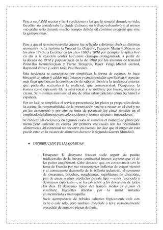 Pese a sus 5.000 recetas y las 4 reediciones a las que lo sometió durante su vida,
Escoffier no consideraba Le Guide Culinaire un trabajo exhaustivo, o al menos
«no podía serlo durante mucho tiempo» debido «al continuo progreso que vive
la gastronomía».
Pese a que el término nouvelle cuisine fue aplicado a distintos chefs en distintos
momentos de la historia (a Vincent La Chapelle, François Marin y Menon en
los años 1740 o a Escoffier en los años 1880 y 1890 por ejemplo) se aplica hoy
en día a la reacción contra la Cuisine classique protagonizada a partir de
la década de 1970 y popularizada en la de 1980 por los alumnos de Fernand
Point (los hermanos Jean y Pierre Troisgros, Roger Vergé, Michel Gerard,
Raymond Oliver y, sobre todo, Paul Bocuse).
Esta tendencia se caracteriza por simplificar la forma de cocinar. Se hace
hincapié en salsas y caldos más livianos y condimentados con hierbas y especias
más finas que buscan la combinación de sabores (frente a la tendencia anterior
que pretendía realzarlos o la medieval, que enmascaraba). Desaparece la
harina como espesante (de la salsa roux) y se sustituye por huevo, manteca o
crema. Se minimiza asimismo el uso de otras salsas potentes como bechamel o
española.
Por un lado se simplifica el servicio presentando los platos ya preparados desde
la cocina (la responsabilidad de la presentación vuelve a recaer en el chef y no
en los camareros) y por otro se trata de potenciar los cinco sentidos en el
emplatado del alimento con colores, olores y formas vistosas e innovadoras.
Se reducen las raciones y en algunos casos se aumenta el número de platos por
menú pero teniendo en cuenta por primera vez cuáles son las necesidades
alimenticias del comensal sin incurrir en excesos (se dice que el origen de esto
puede estar en la escasez de alimentos durante la Segunda Guerra Mundial).
DISTRIBUCION DE LAS COMIDAS
- Desayuno: El desayuno francés suele seguir las pautas
tradicionales de la Europa continental (menos copioso que el de
los países anglófonos). Cabe destacar que, en consonancia con la
fama de Francia por sus viennoiseries (bollerías de origen vienés)
y el consecuente desarrollo de la bollería industrial, el consumo
de cruasanes, brioches, magdalenas, napolitanas de chocolate,
pan de pasas u otros productos de este tipo —antes reservado a
desayunos especiales—, se ha extendido a los desayunos de todos
los días. El desayuno típico del francés medio es el pain et
confiture, baguettes abiertas por la mitad untadas
en mermelada y mantequilla.
Suele acompañarse de bebidas calientes (típicamente café con
leche o café solo, pero también chocolate o té) y ocasionalmente
precedido de zumos o piezas de fruta.
 