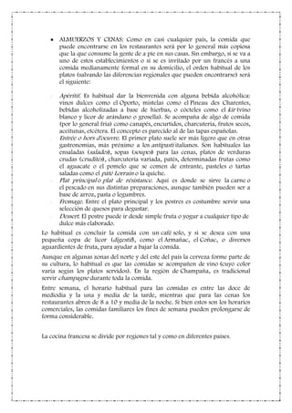 ALMUERZOS Y CENAS: Como en casi cualquier país, la comida que
puede encontrarse en los restaurantes será por lo general más copiosa
que la que consume la gente de a pie en sus casas. Sin embargo, si se va a
uno de estos establecimientos o si se es invitado por un francés a una
comida medianamente formal en su domicilio, el orden habitual de los
platos (salvando las diferencias regionales que pueden encontrarse) será
el siguiente:
- Apéritif. Es habitual dar la bienvenida con alguna bebida alcohólica:
vinos dulces como el Oporto, mistelas como el Pineau des Charentes,
bebidas alcoholizadas a base de hierbas, o cócteles como el kir (vino
blanco y licor de arándano o grosella). Se acompaña de algo de comida
(por lo general fría) como canapés, encurtidos, charcutería, frutos secos,
aceitunas, etcétera. El concepto es parecido al de las tapas españolas.
- Entrée o hors d'oeuvre. El primer plato suele ser más ligero que en otras
gastronomías, más próximo a los antipasti italianos. Son habituales las
ensaladas (salades), sopas (soupes) para las cenas, platos de verduras
crudas (crudités), charcutería variada, patés, determinadas frutas como
el aguacate o el pomelo que se comen de entrante, pasteles o tartas
saladas como el pâté Lorrain o la quiche.
- Plat principal o plat de résistance. Aquí es donde se sirve la carne o
el pescado en sus distintas preparaciones, aunque también pueden ser a
base de arroz, pasta o legumbres.
- Fromage. Entre el plato principal y los postres es costumbre servir una
selección de quesos para degustar.
- Dessert. El postre puede ir desde simple fruta o yogur a cualquier tipo de
dulce más elaborado.
Lo habitual es concluir la comida con un café solo, y si se desea con una
pequeña copa de licor (digestif), como el Armañac, el Coñac, o diversos
aguardientes de fruta, para ayudar a bajar la comida.
Aunque en algunas zonas del norte y del este del país la cerveza forme parte de
su cultura, lo habitual es que las comidas se acompañen de vino (cuyo color
varía según los platos servidos). En la región de Champaña, es tradicional
servir champagne durante toda la comida.
Entre semana, el horario habitual para las comidas es entre las doce de
mediodía y la una y media de la tarde, mientras que para las cenas los
restaurantes abren de 8 a 10 y media de la noche. Si bien estos son los horarios
comerciales, las comidas familiares los fines de semana pueden prolongarse de
forma considerable.
La cocina francesa se divide por regiones tal y como en diferentes países.
 