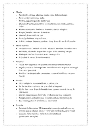 Alsacia:
Baeckeoffe, estofado a base de patatas típico de Estrasburgo
Beerawecka, bizcocho de frutas
Bredela, pequeños pasteles de Navidad
Choucroute garnie, Sauerkraut con salchichas, sal, patatas, carne de
cerdo
Flammkuchen, tarta flambeada de aspecto similar a la pizza
Kouglof, brioche en forma de montaña
Mannala, hombrecillo de pan
Pretzel, galletita de origen alemán
Spätzle, pasta en forma de gorriones (muy típica del sur de Alemania)
Artois-Picardía:
Andouillette de Cambrai, salchicha a base de intestinos de cerdo o vaca
Escavèche, escabeche de pescado de agua dulce en vino y vinagre
Hochepot, estofado de cuatro carnes con vegetales
Potjevleesch, tarrina de cuatro-carnes
Auvernia:
Aligot, puré de patatas con queso Cantal fresco (tomme fraîche)
Tripoux, callos de ternera picados envueltos en tiras de piel de estómago
de ternera (pansette)
Truffade, patatas salteadas en manteca y queso Cantal fresco (tomme
fraîche)
Bretaña:
Crêpes, el postre más conocido de la cocina gala
Far Breton, flan con frutas (en general ciruelas pasas)
Kig ha farz, carne de cerdo hervida junto con una masa de harina de
trigo negra
Galette, crêpes saladas elaboradas con harina de trigo sarraceno
Kouign amann, tarta elaborada con gran cantidad de mantequilla
Yod kerc'h, gachas de avena salada tradicional
Borgoña:
Escargots de Bourgogne (Helix pomatia), caracoles cocinados en sus
conchas que se rellenan antes de servir con mantequilla, ajo y perejil
Gougère, pastel hecho de pasta choux mezclada con
queso Comté o Gruyère
 