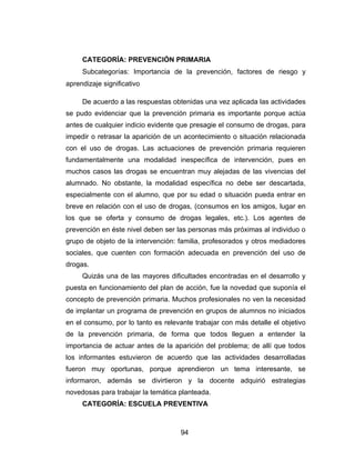 CATEGORÍA: PREVENCIÓN PRIMARIA
     Subcategorías: Importancia de la prevención, factores de riesgo y
aprendizaje significativo

     De acuerdo a las respuestas obtenidas una vez aplicada las actividades
se pudo evidenciar que la prevención primaria es importante porque actúa
antes de cualquier indicio evidente que presagie el consumo de drogas, para
impedir o retrasar la aparición de un acontecimiento o situación relacionada
con el uso de drogas. Las actuaciones de prevención primaria requieren
fundamentalmente una modalidad inespecífica de intervención, pues en
muchos casos las drogas se encuentran muy alejadas de las vivencias del
alumnado. No obstante, la modalidad específica no debe ser descartada,
especialmente con el alumno, que por su edad o situación pueda entrar en
breve en relación con el uso de drogas, (consumos en los amigos, lugar en
los que se oferta y consumo de drogas legales, etc.). Los agentes de
prevención en éste nivel deben ser las personas más próximas al individuo o
grupo de objeto de la intervención: familia, profesorados y otros mediadores
sociales, que cuenten con formación adecuada en prevención del uso de
drogas.
     Quizás una de las mayores dificultades encontradas en el desarrollo y
puesta en funcionamiento del plan de acción, fue la novedad que suponía el
concepto de prevención primaria. Muchos profesionales no ven la necesidad
de implantar un programa de prevención en grupos de alumnos no iniciados
en el consumo, por lo tanto es relevante trabajar con más detalle el objetivo
de la prevención primaria, de forma que todos lleguen a entender la
importancia de actuar antes de la aparición del problema; de allí que todos
los informantes estuvieron de acuerdo que las actividades desarrolladas
fueron muy oportunas, porque aprendieron un tema interesante, se
informaron, además se divirtieron y la docente adquirió estrategias
novedosas para trabajar la temática planteada.
     CATEGORÍA: ESCUELA PREVENTIVA



                                    94
 