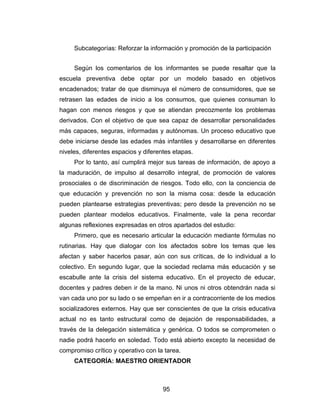 Subcategorías: Reforzar la información y promoción de la participación


     Según los comentarios de los informantes se puede resaltar que la
escuela preventiva debe optar por un modelo basado en objetivos
encadenados; tratar de que disminuya el número de consumidores, que se
retrasen las edades de inicio a los consumos, que quienes consuman lo
hagan con menos riesgos y que se atiendan precozmente los problemas
derivados. Con el objetivo de que sea capaz de desarrollar personalidades
más capaces, seguras, informadas y autónomas. Un proceso educativo que
debe iniciarse desde las edades más infantiles y desarrollarse en diferentes
niveles, diferentes espacios y diferentes etapas.
     Por lo tanto, así cumplirá mejor sus tareas de información, de apoyo a
la maduración, de impulso al desarrollo integral, de promoción de valores
prosociales o de discriminación de riesgos. Todo ello, con la conciencia de
que educación y prevención no son la misma cosa: desde la educación
pueden plantearse estrategias preventivas; pero desde la prevención no se
pueden plantear modelos educativos. Finalmente, vale la pena recordar
algunas reflexiones expresadas en otros apartados del estudio:
     Primero, que es necesario articular la educación mediante fórmulas no
rutinarias. Hay que dialogar con los afectados sobre los temas que les
afectan y saber hacerlos pasar, aún con sus críticas, de lo individual a lo
colectivo. En segundo lugar, que la sociedad reclama más educación y se
escabulle ante la crisis del sistema educativo. En el proyecto de educar,
docentes y padres deben ir de la mano. Ni unos ni otros obtendrán nada si
van cada uno por su lado o se empeñan en ir a contracorriente de los medios
socializadores externos. Hay que ser conscientes de que la crisis educativa
actual no es tanto estructural como de dejación de responsabilidades, a
través de la delegación sistemática y genérica. O todos se comprometen o
nadie podrá hacerlo en soledad. Todo está abierto excepto la necesidad de
compromiso crítico y operativo con la tarea.
     CATEGORÍA: MAESTRO ORIENTADOR



                                      95
 
