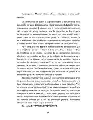 Subcategorías: Mostrar interés, ofrecer estrategias e intervención
oportuna

     Los informantes en cuanto a la postura sobre la conveniencia de la
prevención por parte de los docentes mostraron unanimidad al reconocer su
importancia y necesidad. Destacaron ante el hecho irrefutable del incremento
del consumo de alguna sustancia, ante la precocidad de los primeros
consumos, la incorporación al tabaco, etc. se enfrenta a una situación que no
puede obviar. Lo mismo que no pueden ignorar, ni lo pretenden, los efectos
en la atención en clase, el aspecto con que alumnos y alumnas se presentan
a clases y muchas veces la venta en la puerta misma del centro educativo.
     Por lo tanto, a la hora de poner en relación el tema de las actitudes y el
de la importancia de los docentes en la tarea preventiva, se debe considerar
la importancia de un análisis específico de los componentes cognitivos,
afectivos y conductuales, es decir, de las actitudes de los maestros como
formadores o participantes en el moldeamiento de actitudes, hábitos y
conductas del alumnado, reflexionando sobre sus implicaciones para el
desarrollo de acciones o programas de atención del uso de drogas en la
comunidad escolar, considerando lo antes expuesto el docente es modelo a
seguir ante todo, por ello es importante que enseñe con el ejemplo a los
estudiantes y a su vez mostrando casos de la vida real.
     De allí que, muchas veces existe un convencimiento generalizado entre
los propios docentes de que un maestro o un profesor debe desempeñar una
labor educativa con su alumnado que trascienda de la mera instrucción. Y un
componente que no se puede eludir cara a una educación integral es el de la
información y prevención de las drogas. No obstante, ello no significa que por
muy diversos motivos, todos los docentes hayan abordado este tema en sus
clases; cumpliendo como es debido con su rol de orientador, basándose en
los términos actuales de lo que es prevención primaria, interviniendo
eficazmente antes de que surja el problema.
     Categoría: ESTRATEGIAS PREVENTIVAS


                                     96
 