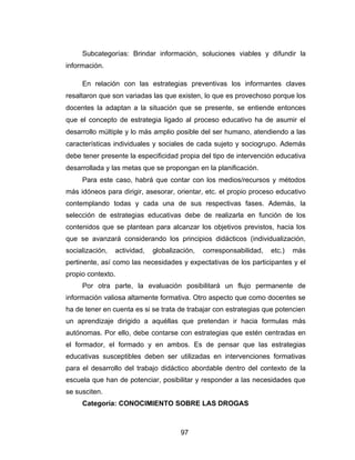 Subcategorías: Brindar información, soluciones viables y difundir la
información.

     En relación con las estrategias preventivas los informantes claves
resaltaron que son variadas las que existen, lo que es provechoso porque los
docentes la adaptan a la situación que se presente, se entiende entonces
que el concepto de estrategia ligado al proceso educativo ha de asumir el
desarrollo múltiple y lo más amplio posible del ser humano, atendiendo a las
características individuales y sociales de cada sujeto y sociogrupo. Además
debe tener presente la especificidad propia del tipo de intervención educativa
desarrollada y las metas que se propongan en la planificación.
     Para este caso, habrá que contar con los medios/recursos y métodos
más idóneos para dirigir, asesorar, orientar, etc. el propio proceso educativo
contemplando todas y cada una de sus respectivas fases. Además, la
selección de estrategias educativas debe de realizarla en función de los
contenidos que se plantean para alcanzar los objetivos previstos, hacia los
que se avanzará considerando los principios didácticos (individualización,
socialización,   actividad,   globalización,   corresponsabilidad,   etc.)   más
pertinente, así como las necesidades y expectativas de los participantes y el
propio contexto.
     Por otra parte, la evaluación posibilitará un flujo permanente de
información valiosa altamente formativa. Otro aspecto que como docentes se
ha de tener en cuenta es si se trata de trabajar con estrategias que potencien
un aprendizaje dirigido a aquéllas que pretendan ir hacia formulas más
autónomas. Por ello, debe contarse con estrategias que estén centradas en
el formador, el formado y en ambos. Es de pensar que las estrategias
educativas susceptibles deben ser utilizadas en intervenciones formativas
para el desarrollo del trabajo didáctico abordable dentro del contexto de la
escuela que han de potenciar, posibilitar y responder a las necesidades que
se susciten.
     Categoría: CONOCIMIENTO SOBRE LAS DROGAS



                                       97
 
