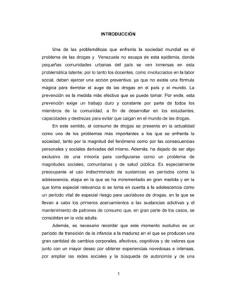 INTRODUCCIÓN


     Una de las problemáticas que enfrenta la sociedad mundial es el
problema de las drogas y Venezuela no escapa de esta epidemia, donde
pequeñas comunidades urbanas del país se ven inmersas en esta
problemática latente; por lo tanto los docentes, como involucrados en la labor
social, deben ejercer una acción preventiva, ya que no existe una fórmula
mágica para derrotar el auge de las drogas en el país y el mundo. La
prevención es la medida más efectiva que se puede tomar. Por ende, esta
prevención exige un trabajo duro y constante por parte de todos los
miembros de la comunidad, a fin de desarrollar en los estudiantes,
capacidades y destrezas para evitar que caigan en el mundo de las drogas.
     En este sentido, el consumo de drogas se presenta en la actualidad
como uno de los problemas más importantes a los que se enfrenta la
sociedad, tanto por la magnitud del fenómeno como por las consecuencias
personales y sociales derivadas del mismo. Además, ha dejado de ser algo
exclusivo de una minoría para configurarse como un problema de
magnitudes sociales, comunitarias y de salud pública. Es especialmente
preocupante el uso indiscriminado de sustancias en períodos como la
adolescencia, etapa en la que se ha incrementado en gran medida y en la
que toma especial relevancia si se toma en cuenta a la adolescencia como
un período vital de especial riesgo para uso/abuso de drogas, en la que se
llevan a cabo los primeros acercamientos a las sustancias adictivas y el
mantenimiento de patrones de consumo que, en gran parte de los casos, se
consolidan en la vida adulta.
     Además, es necesario recordar que este momento evolutivo es un
período de transición de la infancia a la madurez en el que se producen una
gran cantidad de cambios corporales, afectivos, cognitivos y de valores que
junto con un mayor deseo por obtener experiencias novedosas e intensas,
por ampliar las redes sociales y la búsqueda de autonomía y de una


                                      1
 