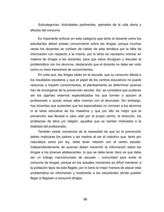 Subcategorías: Actividades pertinentes, ejemplos de la vida diaria y
efectos del consumo

     Es importante enfocar en esta categoría que tanto el docente como los
estudiantes deben poseer conocimiento sobre las drogas, porque muchas
veces los docentes se cohíben de hablar de esta temática por la falta de
información con respecto a la misma, por lo tanto es necesario orientar en
materia de drogas a los docentes, para que estos divulguen y discutan la
problemática con los alumnos, destacando que el docente no debe ser visto
como un mero transmisor de conocimientos.
     En vista que, las drogas están en la escuela, que su consumo afecta a
los resultados escolares y que el papel de los centros educativos no puede
reducirse a impartir conocimientos, el planteamiento es determinar quienes
han de encargarse de la prevención escolar. Así, se considera que pudieran
ser los agentes externos especializados los que formen o apoyen al
profesorado o quizás actuar ellos mismos con el alumnado. Sin embargo,
hay docentes que sustentan que los especialistas no conocen a los alumnos
ni la tarea educativa de los maestros y que por ello es mejor que la
prevención sea llevada a cabo sólo por el propio centro: la dirección, los
profesores de ética y/o religión, aquellos que se sientan motivados o la
totalidad del profesorado.
     También existe conciencia de la necesidad de que en la prevención
deben implicarse los padres y las madres al ser el colectivo que, tanto por
naturaleza como por ley, debe tener relación con el centro escolar;
independientemente de quienes deban transmitir la información sobre las
drogas a los jóvenes adolescentes, lo que se debe tener claro es que debe
ser un trabajo mancomunado de escuela – comunidad para evitar el
consumo de drogas, porque en los actuales momentos es difícil mantener a
la población lejos de este flagelo, por lo tanto la mejor manera de atacar esta
problemática es informando y mostrando a los estudiantes dónde pueden
llegar si llegasen a consumir drogas.




                                        98
 
