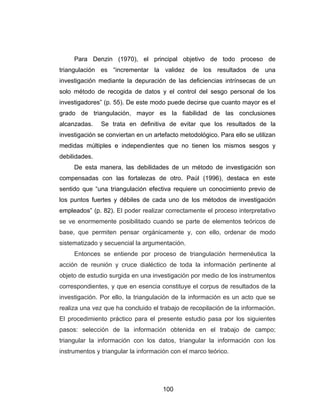 Para Denzin (1970), el principal objetivo de todo proceso de
triangulación es “incrementar la validez de los resultados de una
investigación mediante la depuración de las deficiencias intrínsecas de un
solo método de recogida de datos y el control del sesgo personal de los
investigadores” (p. 55). De este modo puede decirse que cuanto mayor es el
grado de triangulación, mayor es la fiabilidad de las conclusiones
alcanzadas.    Se trata en definitiva de evitar que los resultados de la
investigación se conviertan en un artefacto metodológico. Para ello se utilizan
medidas múltiples e independientes que no tienen los mismos sesgos y
debilidades.
     De esta manera, las debilidades de un método de investigación son
compensadas con las fortalezas de otro. Paúl (1996), destaca en este
sentido que “una triangulación efectiva requiere un conocimiento previo de
los puntos fuertes y débiles de cada uno de los métodos de investigación
empleados” (p. 82). El poder realizar correctamente el proceso interpretativo
se ve enormemente posibilitado cuando se parte de elementos teóricos de
base, que permiten pensar orgánicamente y, con ello, ordenar de modo
sistematizado y secuencial la argumentación.
     Entonces se entiende por proceso de triangulación hermenéutica la
acción de reunión y cruce dialéctico de toda la información pertinente al
objeto de estudio surgida en una investigación por medio de los instrumentos
correspondientes, y que en esencia constituye el corpus de resultados de la
investigación. Por ello, la triangulación de la información es un acto que se
realiza una vez que ha concluido el trabajo de recopilación de la información.
El procedimiento práctico para el presente estudio pasa por los siguientes
pasos: selección de la información obtenida en el trabajo de campo;
triangular la información con los datos, triangular la información con los
instrumentos y triangular la información con el marco teórico.




                                     100
 