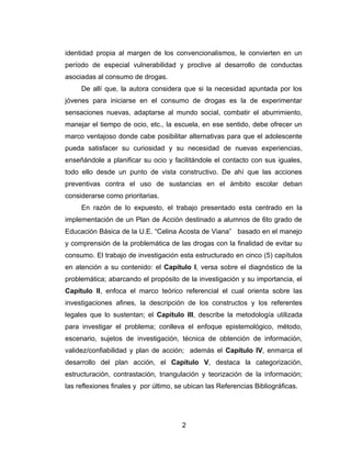 identidad propia al margen de los convencionalismos, le convierten en un
período de especial vulnerabilidad y proclive al desarrollo de conductas
asociadas al consumo de drogas.
     De allí que, la autora considera que si la necesidad apuntada por los
jóvenes para iniciarse en el consumo de drogas es la de experimentar
sensaciones nuevas, adaptarse al mundo social, combatir el aburrimiento,
manejar el tiempo de ocio, etc., la escuela, en ese sentido, debe ofrecer un
marco ventajoso donde cabe posibilitar alternativas para que el adolescente
pueda satisfacer su curiosidad y su necesidad de nuevas experiencias,
enseñándole a planificar su ocio y facilitándole el contacto con sus iguales,
todo ello desde un punto de vista constructivo. De ahí que las acciones
preventivas contra el uso de sustancias en el ámbito escolar deban
considerarse como prioritarias.
     En razón de lo expuesto, el trabajo presentado esta centrado en la
implementación de un Plan de Acción destinado a alumnos de 6to grado de
Educación Básica de la U.E. “Celina Acosta de Viana” basado en el manejo
y comprensión de la problemática de las drogas con la finalidad de evitar su
consumo. El trabajo de investigación esta estructurado en cinco (5) capítulos
en atención a su contenido: el Capítulo I, versa sobre el diagnóstico de la
problemática; abarcando el propósito de la investigación y su importancia, el
Capítulo II, enfoca el marco teórico referencial el cual orienta sobre las
investigaciones afines, la descripción de los constructos y los referentes
legales que lo sustentan; el Capítulo III, describe la metodología utilizada
para investigar el problema; conlleva el enfoque epistemológico, método,
escenario, sujetos de investigación, técnica de obtención de información,
validez/confiabilidad y plan de acción; además el Capítulo IV, enmarca el
desarrollo del plan acción, el Capítulo V, destaca la categorización,
estructuración, contrastación, triangulación y teorización de la información;
las reflexiones finales y por último, se ubican las Referencias Bibliográficas.




                                       2
 