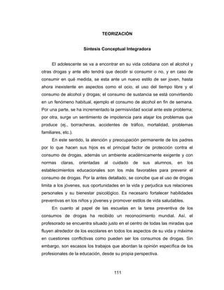 TEORIZACIÓN


                       Síntesis Conceptual Integradora


      El adolescente se va a encontrar en su vida cotidiana con el alcohol y
otras drogas y ante ello tendrá que decidir si consumir o no, y en caso de
consumir en qué medida, se esta ante un nuevo estilo de ser joven, hasta
ahora inexistente en aspectos como el ocio, el uso del tiempo libre y el
consumo de alcohol y drogas; el consumo de sustancia se está convirtiendo
en un fenómeno habitual, ejemplo el consumo de alcohol en fin de semana.
Por una parte, se ha incrementado la permisividad social ante este problema;
por otra, surge un sentimiento de impotencia para atajar los problemas que
produce (ej., borracheras, accidentes de tráfico, mortalidad, problemas
familiares, etc.).
      En este sentido, la atención y preocupación permanente de los padres
por lo que hacen sus hijos es el principal factor de protección contra el
consumo de drogas, además un ambiente académicamente exigente y con
normas     claras,   orientadas   al   cuidado   de   sus   alumnos,   en   los
establecimientos educacionales son los más favorables para prevenir el
consumo de drogas. Por la antes detallado, se concibe que el uso de drogas
limita a los jóvenes, sus oportunidades en la vida y perjudica sus relaciones
personales y su bienestar psicológico. Es necesario fortalecer habilidades
preventivas en los niños y jóvenes y promover estilos de vida saludables.
      En cuanto al papel de las escuelas en la tarea preventiva de los
consumos de drogas ha recibido un reconocimiento mundial. Así, el
profesorado se encuentra situado justo en el centro de todas las miradas que
fluyen alrededor de los escolares en todos los aspectos de su vida y máxime
en cuestiones conflictivas como pueden ser los consumos de drogas. Sin
embargo, son escasos los trabajos que abordan la opinión específica de los
profesionales de la educación, desde su propia perspectiva.



                                       111
 